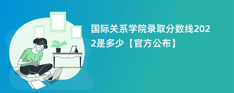 国际关系学院录取分数线2022是多少【官方公布】