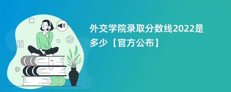 外交学院录取分数线2022是多少【官方公布】