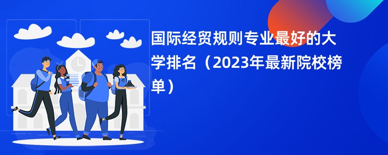 国际经贸规则专业最好的大学排名（2023年最新院校榜单）