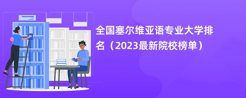 全国塞尔维亚语专业大学排名（2023最新院校榜单）