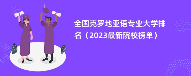 全国克罗地亚语专业大学排名（2023最新院校榜单）