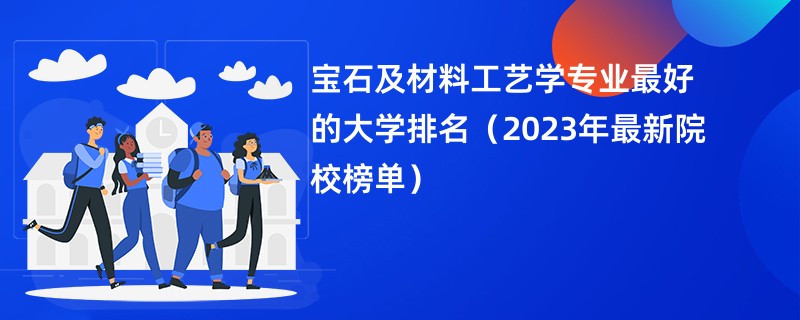 宝石及材料工艺学专业最好的大学排名（2023年最新院校榜单）