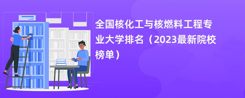 全国核化工与核燃料工程专业大学排名（2023最新院校榜单）