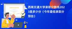 西南交通大学录取分数线2023是多少分（今年最低录取分预估）