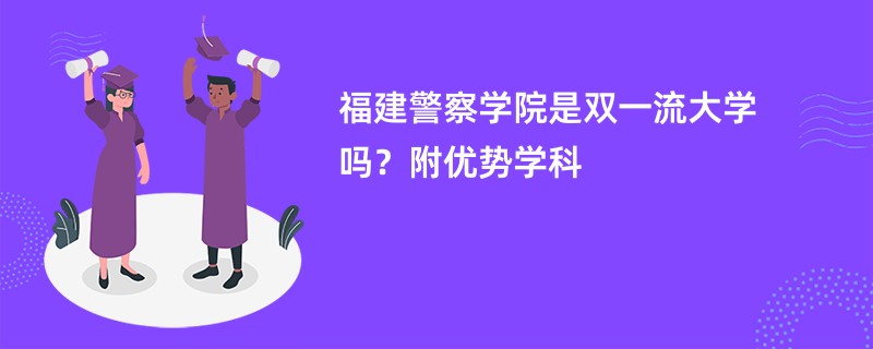 福建警察学院是双一流大学吗？附优势学科