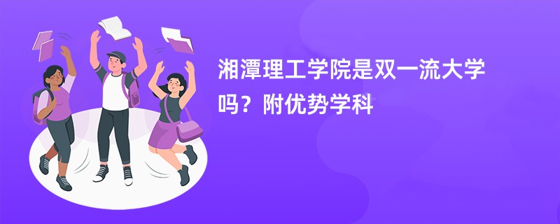 湘潭理工学院是双一流大学吗？附优势学科