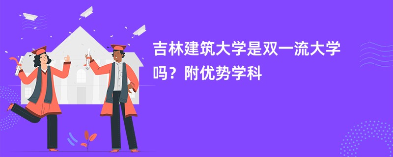 吉林建筑大学是双一流大学吗？附优势学科