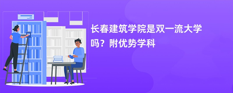 长春建筑学院是双一流大学吗？附优势学科