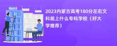 2023内蒙古高考180分左右文科能上什么专科学校（好大学推荐）