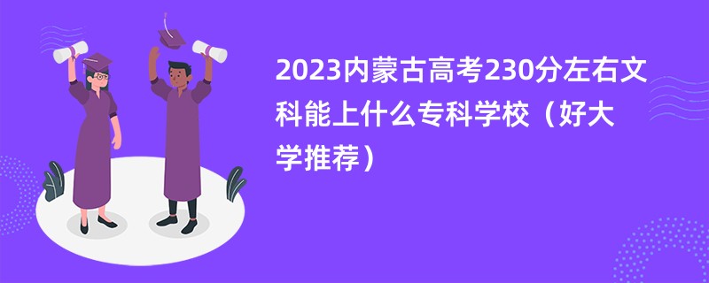 2023内蒙古高考230分左右文科能上什么专科学校（好大学推荐）