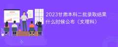 2023甘肃本科二批录取结果什么时候公布（文理科）