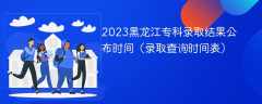 2023黑龙江专科录取结果公布时间（录取查询时间表）