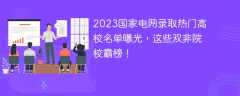 2023国家电网录取热门高校名单曝光，这些双非院校霸榜！