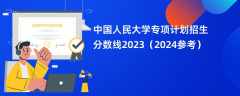 中国人民大学专项计划招生分数线2023（2024参考）