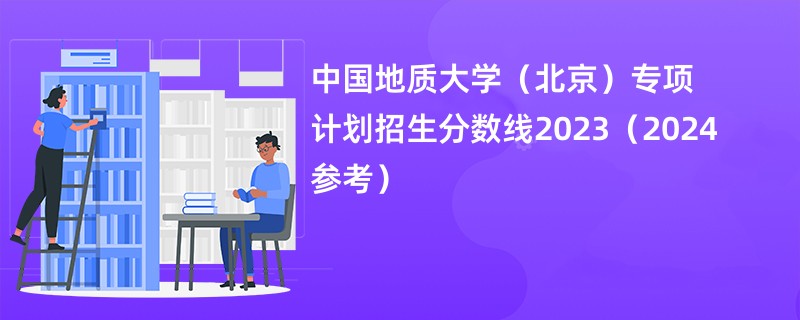 中国地质大学（北京）专项计划招生分数线2023（2024参考）