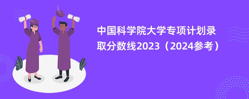 中国科学院大学专项计划录取分数线2023（2024参考）