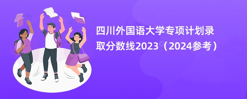 四川外国语大学专项计划录取分数线2023（2024参考）