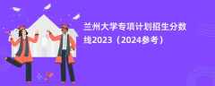 兰州大学专项计划招生分数线2023（2024参考）