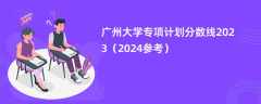 广州大学专项计划分数线2023（2024参考）