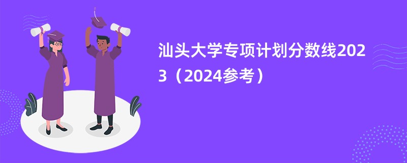 汕头大学专项计划分数线2023（2024参考）