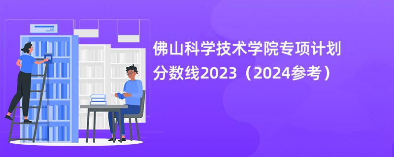 佛山科学技术学院专项计划分数线2023（2024参考）