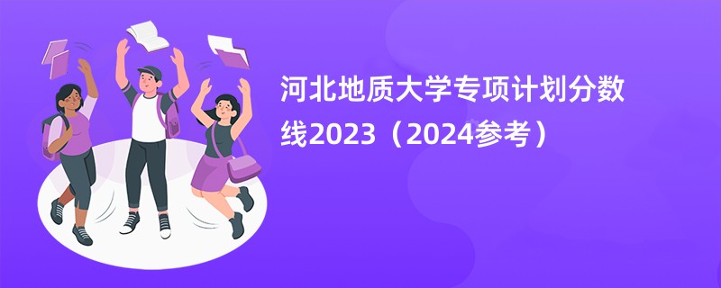 河北地质大学专项计划分数线2023（2024参考）