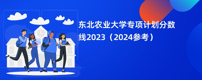 东北农业大学专项计划分数线2023（2024参考）