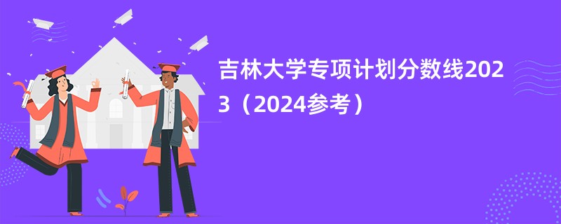 吉林大学专项计划分数线2023（2024参考）