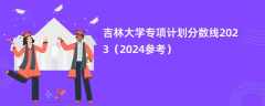 吉林大学专项计划分数线2023（2024参考）