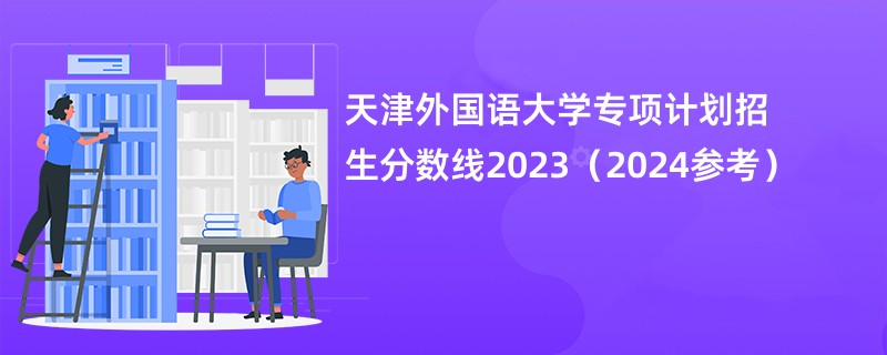 天津外国语大学专项计划招生分数线2023（2024参考）