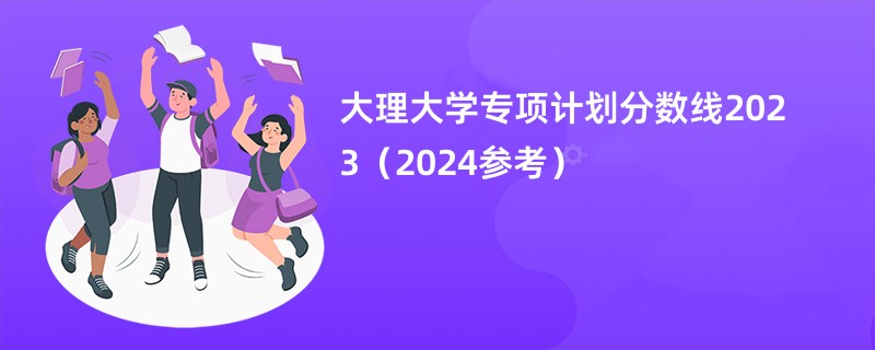 大理大学专项计划分数线2023（2024参考）