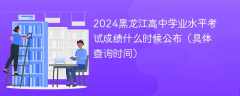 2024黑龙江高中学业水平考试成绩什么时候公布（具体查询时间）