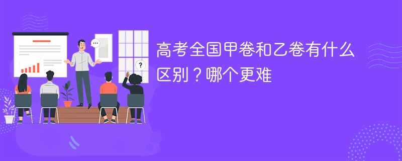 高考全国甲卷和乙卷有什么区别？哪个更难