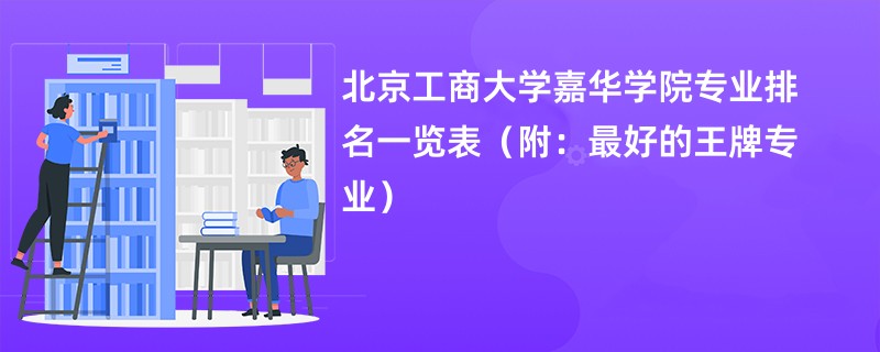 北京工商大学嘉华学院专业排名一览表（附：最好的王牌专业）