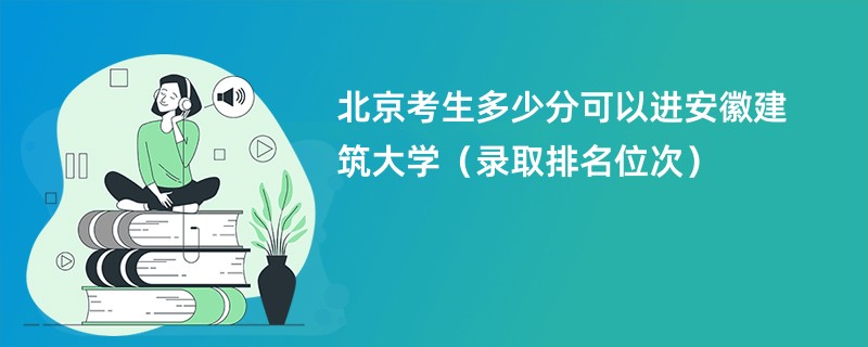 2024北京考生多少分可以进安徽建筑大学（录取排名位次）