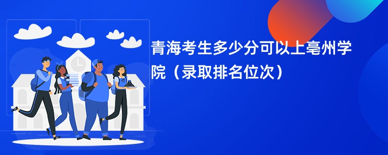 2024青海考生多少分可以上亳州学院（录取排名位次）