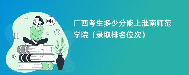 2024广西考生多少分能上淮南师范学院（录取排名位次）