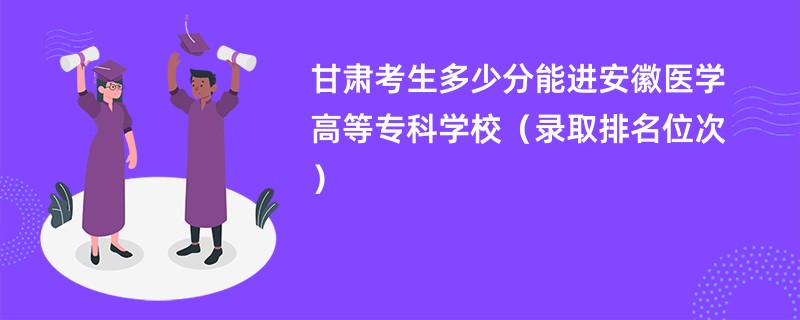 2024甘肃考生多少分能进安徽医学高等专科学校（录取排名位次）