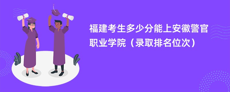 2024福建考生多少分能上安徽警官职业学院（录取排名位次）