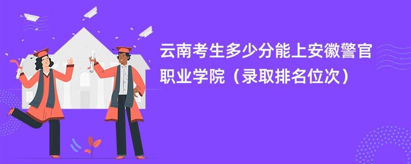 2024云南考生多少分能上安徽警官职业学院（录取排名位次）