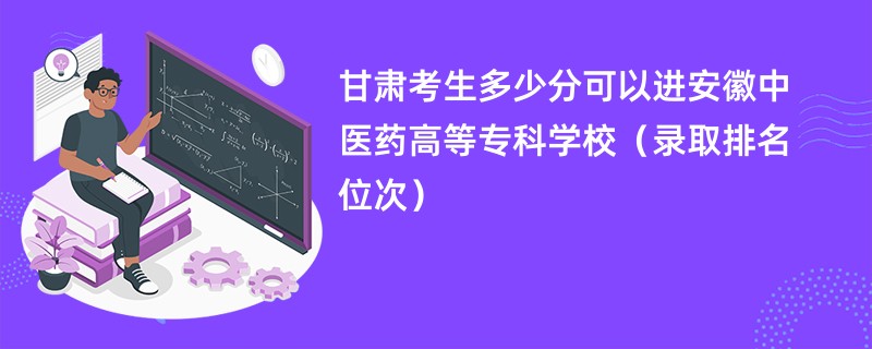 2024甘肃考生多少分可以进安徽中医药高等专科学校（录取排名位次）