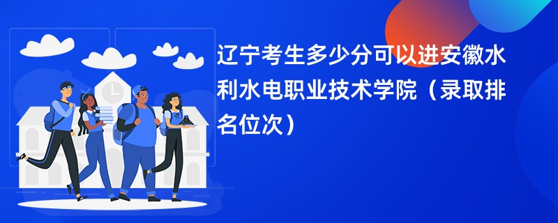 2024辽宁考生多少分可以进安徽水利水电职业技术学院（录取排名位次）