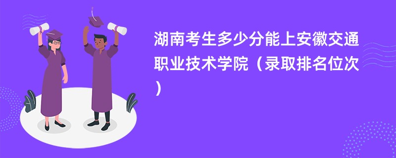 2024湖南考生多少分能上安徽交通职业技术学院（录取排名位次）