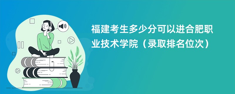 2024福建考生多少分可以进合肥职业技术学院（录取排名位次）