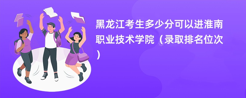 2024黑龙江考生多少分可以进淮南职业技术学院（录取排名位次）