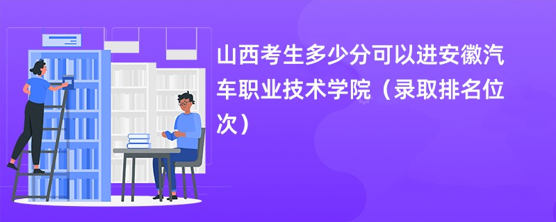 2024山西考生多少分可以进安徽汽车职业技术学院（录取排名位次）