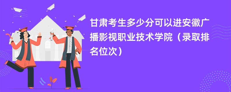 2024甘肃考生多少分可以进安徽广播影视职业技术学院（录取排名位次）