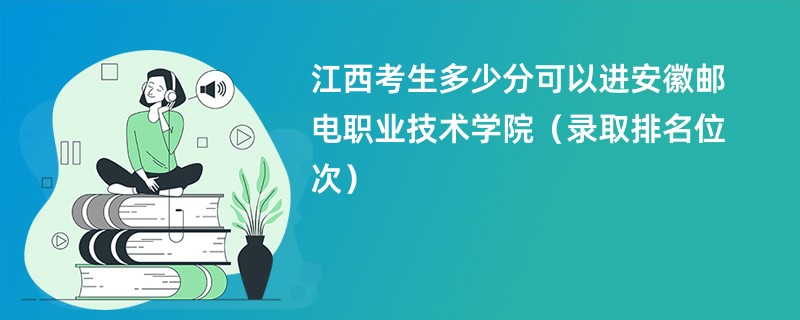 2024江西考生多少分可以进安徽邮电职业技术学院（录取排名位次）