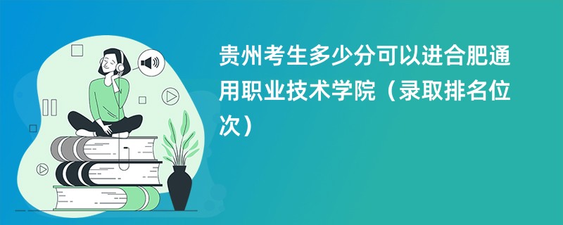 2024贵州考生多少分可以进合肥通用职业技术学院（录取排名位次）