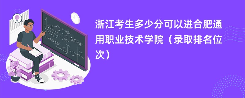 2024浙江考生多少分可以进合肥通用职业技术学院（录取排名位次）